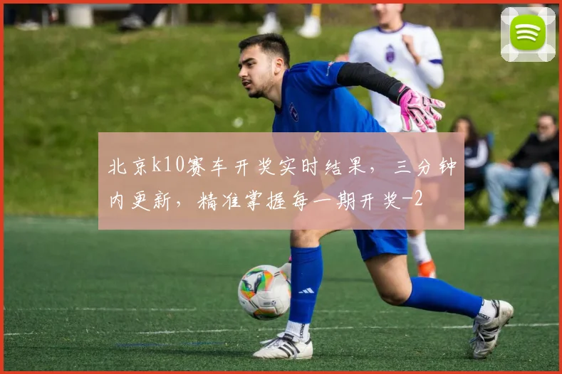 北京k10赛车开奖实时结果，三分钟内更新，精准掌握每一期开奖