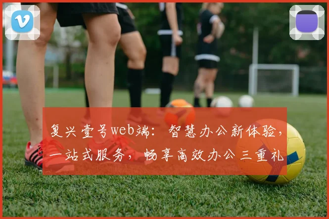 复兴壹号web端：智慧办公新体验，一站式服务，畅享高效办公三重礼遇