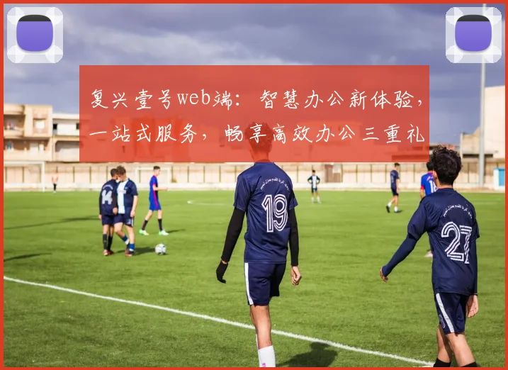 复兴壹号web端：智慧办公新体验，一站式服务，畅享高效办公三重礼遇